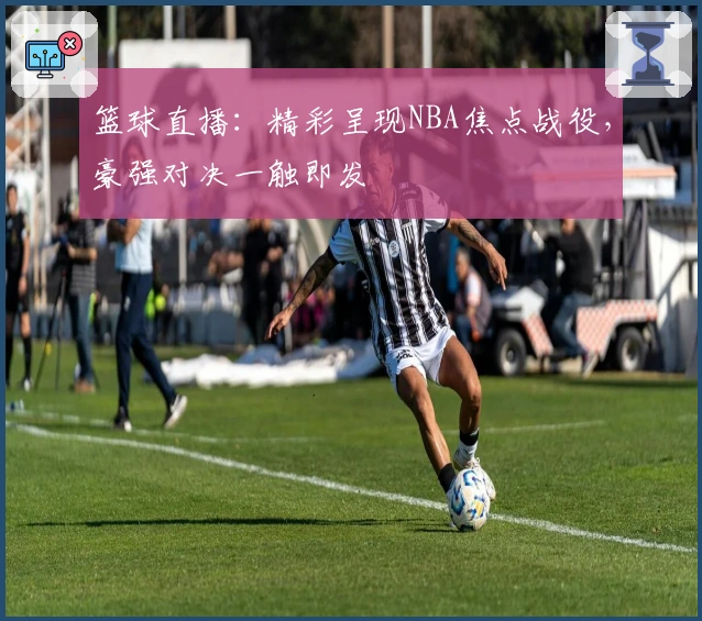 篮球直播:精彩呈现NBA焦点战役,豪强对决一触即发