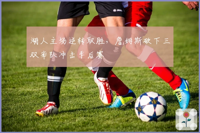 湖人主场逆转取胜，詹姆斯砍下三双率队冲击季后赛