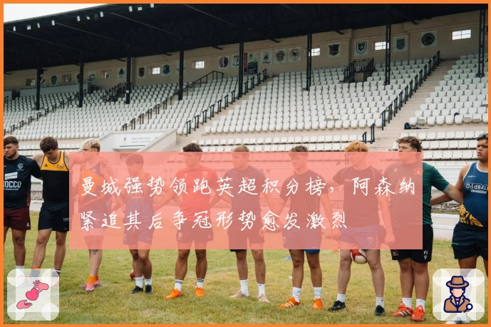 曼城强势领跑英超积分榜，阿森纳紧追其后争冠形势愈发激烈