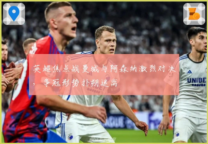 英超焦点战曼城与阿森纳激烈对决，争冠形势扑朔迷离