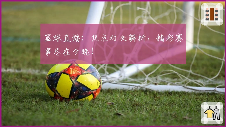篮球直播：焦点对决解析，精彩赛事尽在今晚！
