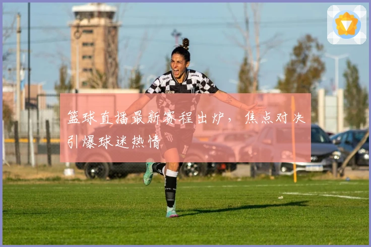 篮球直播最新赛程出炉，焦点对决引爆球迷热情