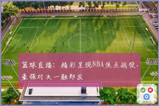 篮球直播：精彩呈现NBA焦点战役，豪强对决一触即发