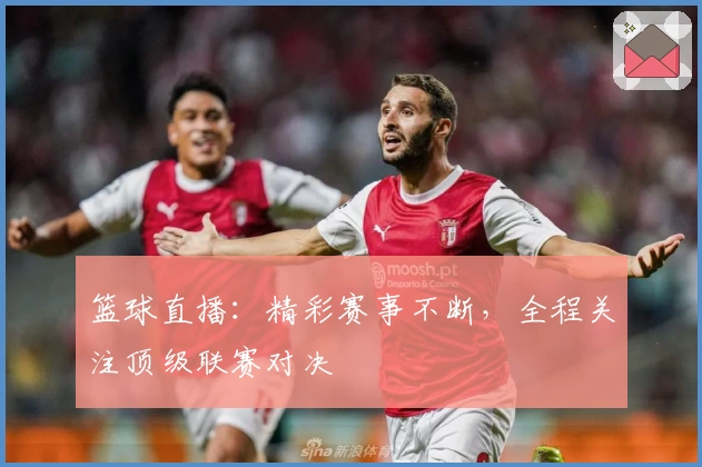 篮球直播：精彩赛事不断，全程关注顶级联赛对决