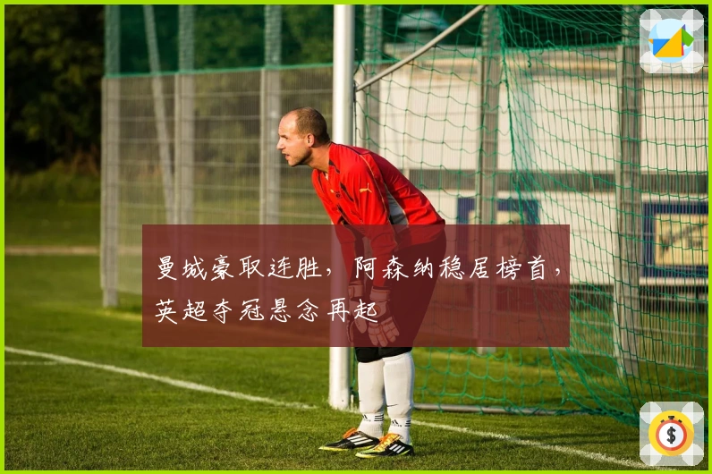 曼城豪取连胜，阿森纳稳居榜首，英超夺冠悬念再起