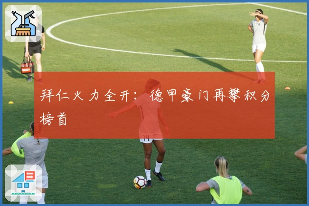 拜仁火力全开：德甲豪门再攀积分榜首