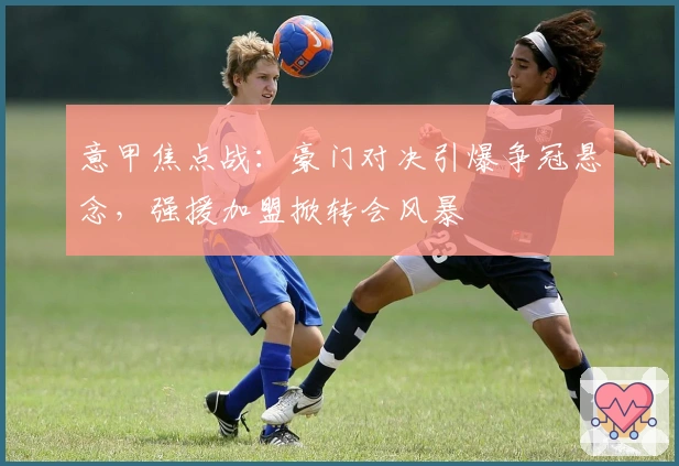 意甲焦点战：豪门对决引爆争冠悬念，强援加盟掀转会风暴