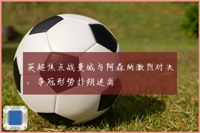 英超焦点战曼城与阿森纳激烈对决，争冠形势扑朔迷离