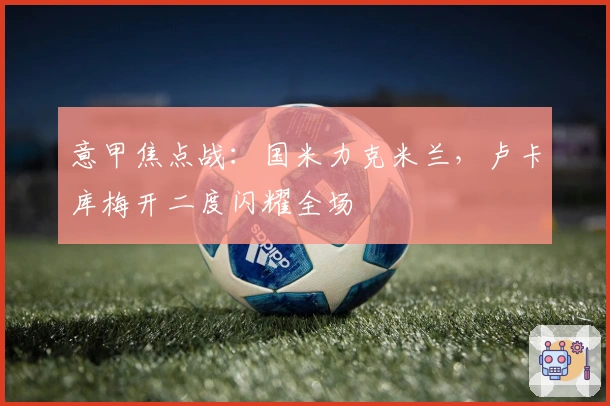 意甲焦点战：国米力克米兰，卢卡库梅开二度闪耀全场