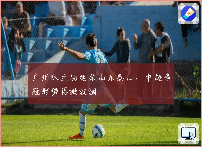 广州队主场绝杀山东泰山,中超争冠形势再掀波澜